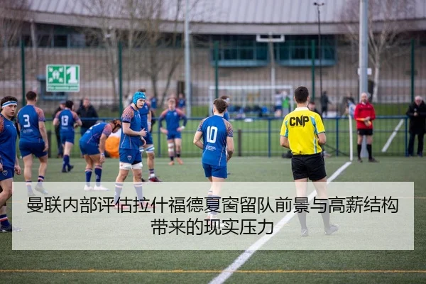曼联内部评估拉什福德夏窗留队前景与高薪结构带来的现实压力