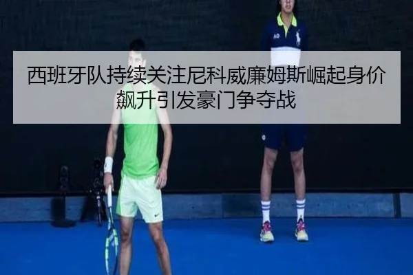 西班牙队持续关注尼科威廉姆斯崛起身价飙升引发豪门争夺战