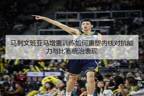 马刺文班亚马增重训练如何重塑内线对抗能力与比赛统治表现
